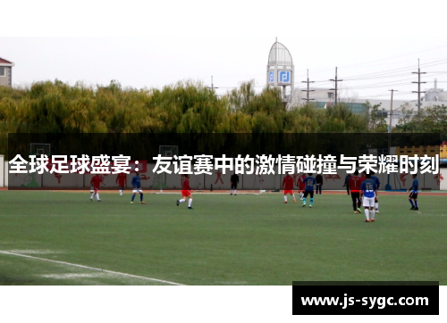 全球足球盛宴：友谊赛中的激情碰撞与荣耀时刻