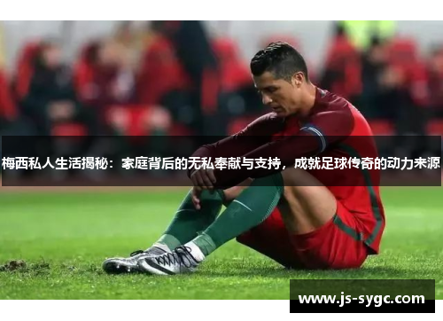 梅西私人生活揭秘：家庭背后的无私奉献与支持，成就足球传奇的动力来源