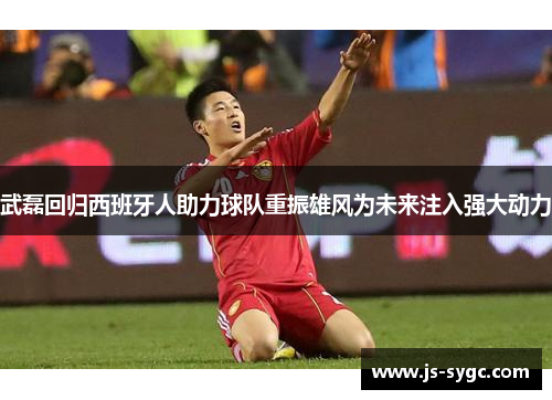 武磊回归西班牙人助力球队重振雄风为未来注入强大动力